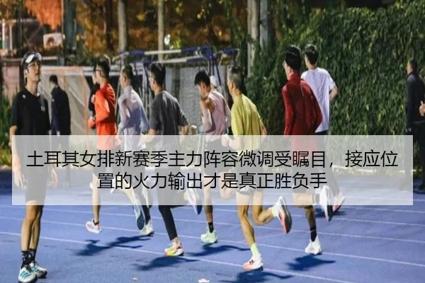 土耳其女排新赛季主力阵容微调受瞩目，接应位置的火力输出才是真正胜负手